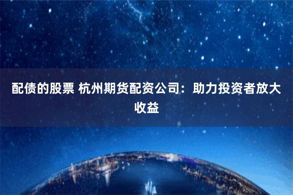 配债的股票 杭州期货配资公司：助力投资者放大收益