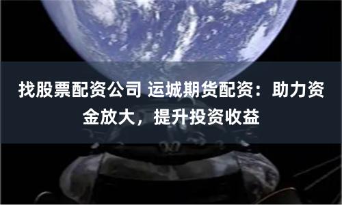 找股票配资公司 运城期货配资：助力资金放大，提升投资收益
