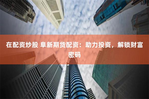在配资炒股 阜新期货配资：助力投资，解锁财富密码