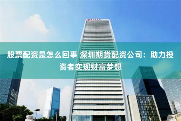 股票配资是怎么回事 深圳期货配资公司：助力投资者实现财富梦想