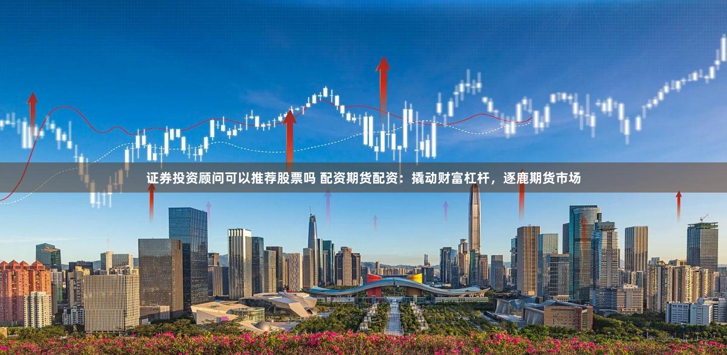 证券投资顾问可以推荐股票吗 配资期货配资：撬动财富杠杆，逐鹿期货市场