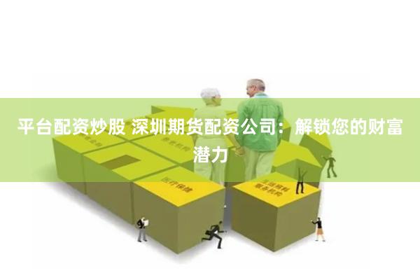 平台配资炒股 深圳期货配资公司：解锁您的财富潜力
