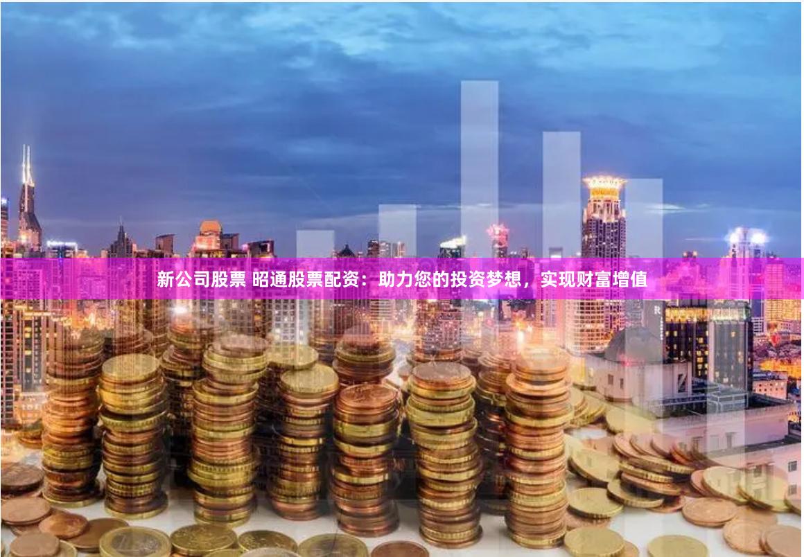 新公司股票 昭通股票配资：助力您的投资梦想，实现财富增值