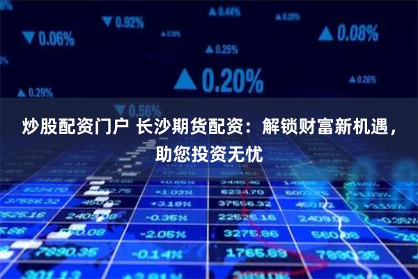炒股配资门户 长沙期货配资：解锁财富新机遇，助您投资无忧