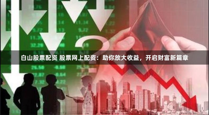 白山股票配资 股票网上配资：助你放大收益，开启财富新篇章
