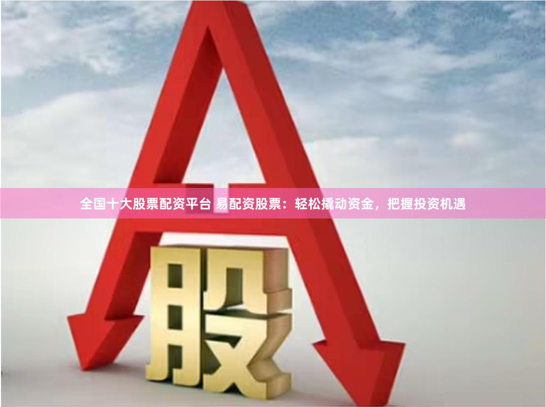 全国十大股票配资平台 易配资股票：轻松撬动资金，把握投资机遇