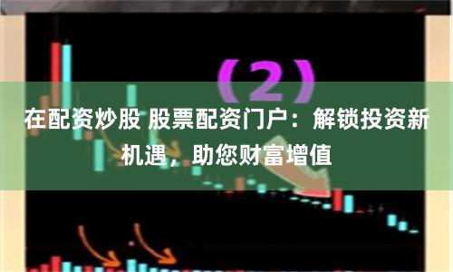 在配资炒股 股票配资门户：解锁投资新机遇，助您财富增值