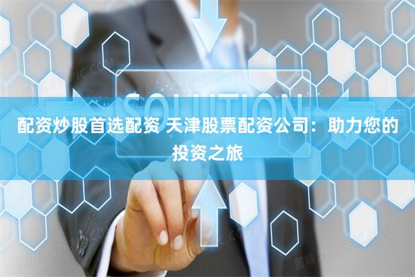 配资炒股首选配资 天津股票配资公司：助力您的投资之旅