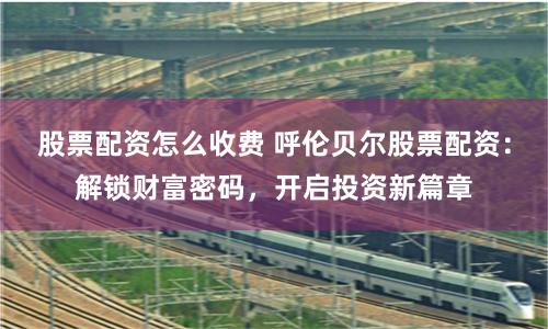 股票配资怎么收费 呼伦贝尔股票配资：解锁财富密码，开启投资新篇章