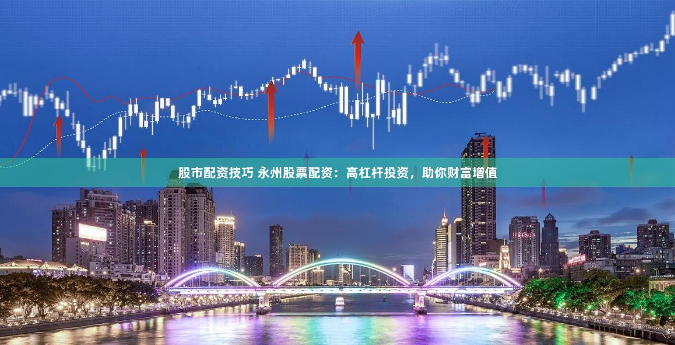 股市配资技巧 永州股票配资：高杠杆投资，助你财富增值