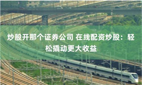 炒股开那个证券公司 在线配资炒股：轻松撬动更大收益