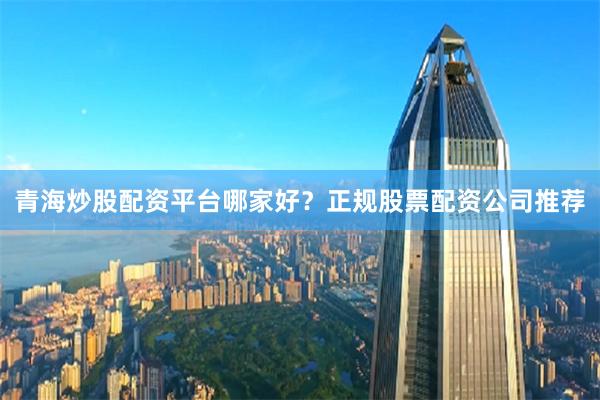 青海炒股配资平台哪家好？正规股票配资公司推荐