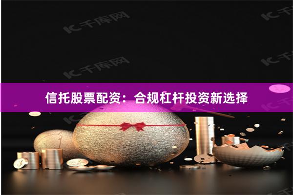信托股票配资：合规杠杆投资新选择